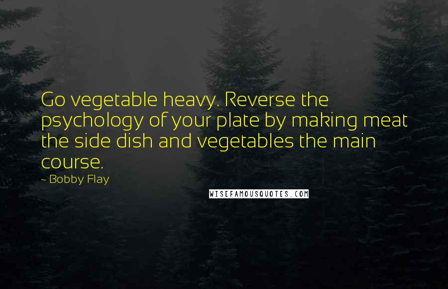 Bobby Flay Quotes: Go vegetable heavy. Reverse the psychology of your plate by making meat the side dish and vegetables the main course.