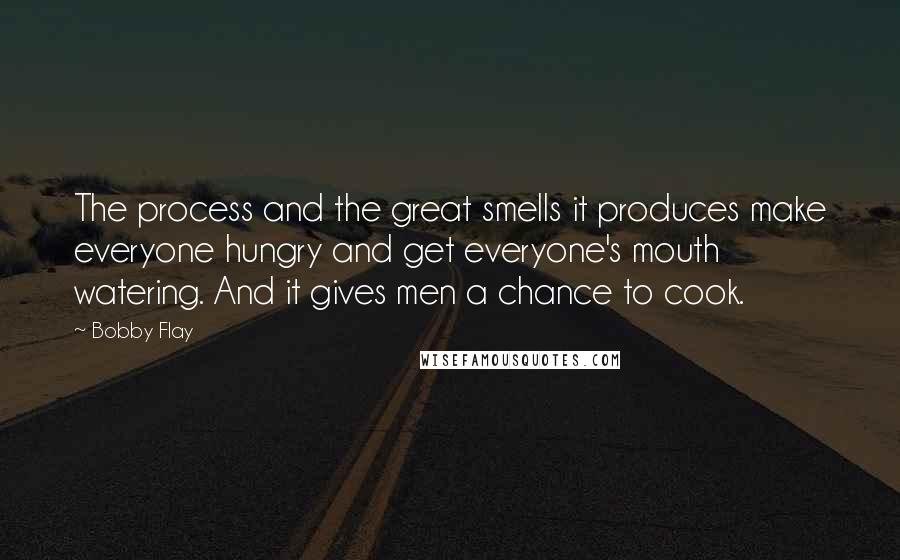 Bobby Flay Quotes: The process and the great smells it produces make everyone hungry and get everyone's mouth watering. And it gives men a chance to cook.