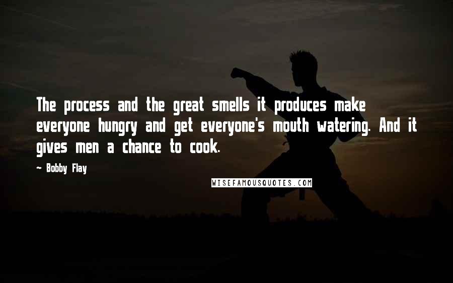 Bobby Flay Quotes: The process and the great smells it produces make everyone hungry and get everyone's mouth watering. And it gives men a chance to cook.