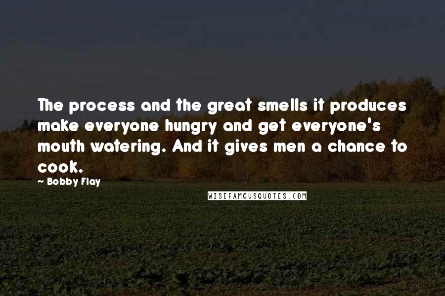 Bobby Flay Quotes: The process and the great smells it produces make everyone hungry and get everyone's mouth watering. And it gives men a chance to cook.