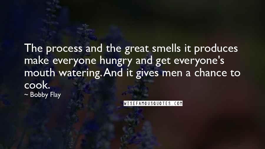 Bobby Flay Quotes: The process and the great smells it produces make everyone hungry and get everyone's mouth watering. And it gives men a chance to cook.