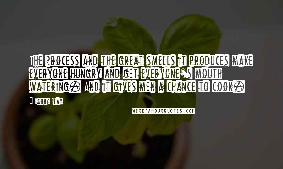 Bobby Flay Quotes: The process and the great smells it produces make everyone hungry and get everyone's mouth watering. And it gives men a chance to cook.