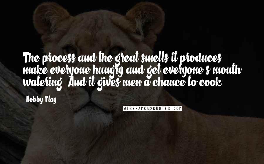 Bobby Flay Quotes: The process and the great smells it produces make everyone hungry and get everyone's mouth watering. And it gives men a chance to cook.