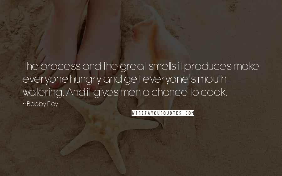 Bobby Flay Quotes: The process and the great smells it produces make everyone hungry and get everyone's mouth watering. And it gives men a chance to cook.