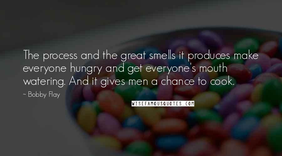 Bobby Flay Quotes: The process and the great smells it produces make everyone hungry and get everyone's mouth watering. And it gives men a chance to cook.