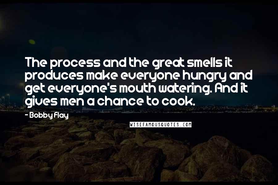 Bobby Flay Quotes: The process and the great smells it produces make everyone hungry and get everyone's mouth watering. And it gives men a chance to cook.