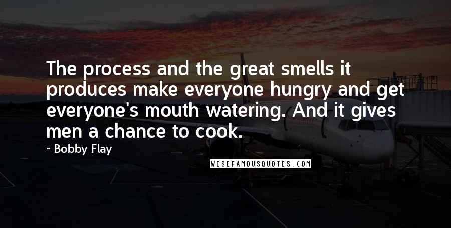 Bobby Flay Quotes: The process and the great smells it produces make everyone hungry and get everyone's mouth watering. And it gives men a chance to cook.