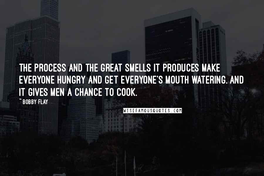 Bobby Flay Quotes: The process and the great smells it produces make everyone hungry and get everyone's mouth watering. And it gives men a chance to cook.