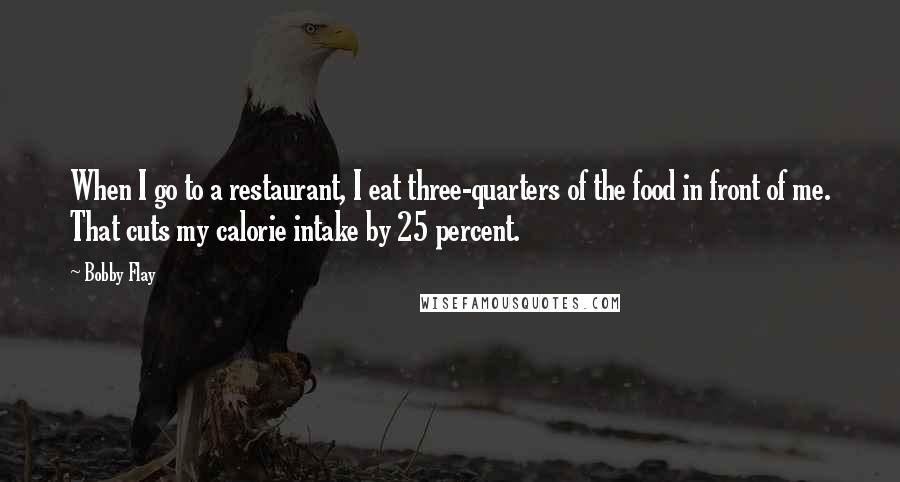 Bobby Flay Quotes: When I go to a restaurant, I eat three-quarters of the food in front of me. That cuts my calorie intake by 25 percent.