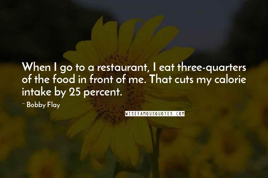 Bobby Flay Quotes: When I go to a restaurant, I eat three-quarters of the food in front of me. That cuts my calorie intake by 25 percent.