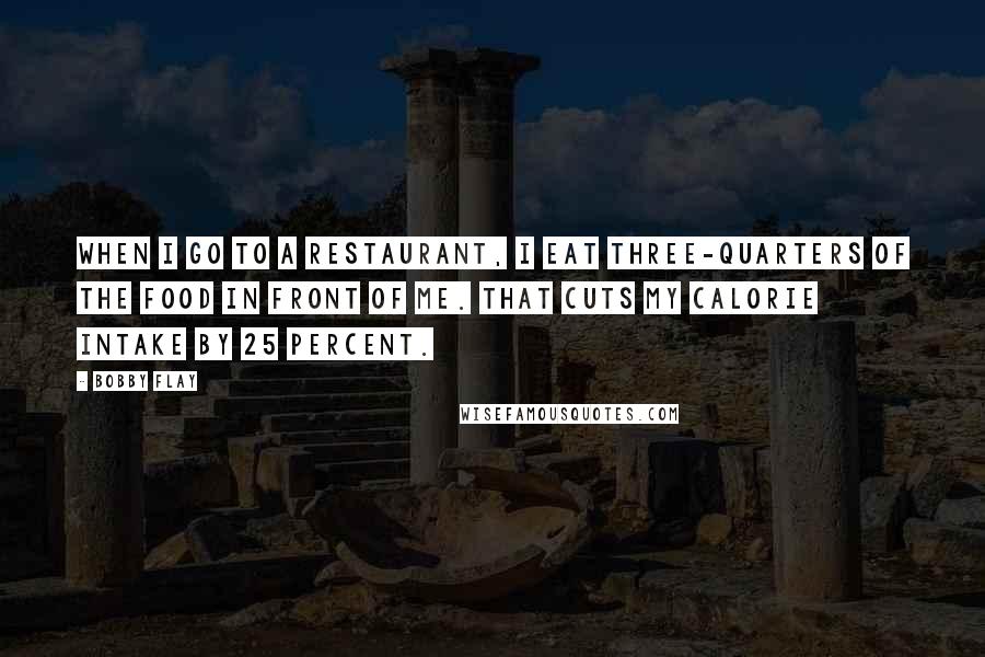 Bobby Flay Quotes: When I go to a restaurant, I eat three-quarters of the food in front of me. That cuts my calorie intake by 25 percent.