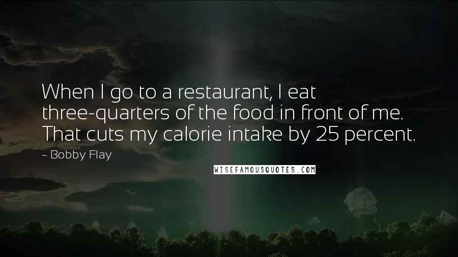 Bobby Flay Quotes: When I go to a restaurant, I eat three-quarters of the food in front of me. That cuts my calorie intake by 25 percent.