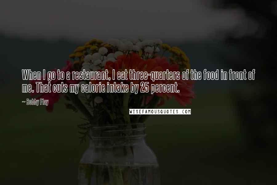 Bobby Flay Quotes: When I go to a restaurant, I eat three-quarters of the food in front of me. That cuts my calorie intake by 25 percent.