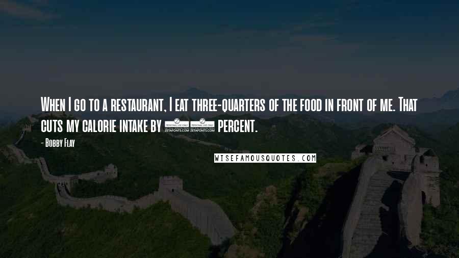 Bobby Flay Quotes: When I go to a restaurant, I eat three-quarters of the food in front of me. That cuts my calorie intake by 25 percent.