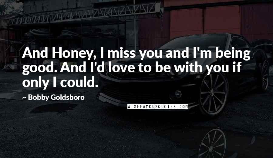 Bobby Goldsboro Quotes: And Honey, I miss you and I'm being good. And I'd love to be with you if only I could.