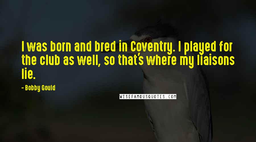Bobby Gould Quotes: I was born and bred in Coventry. I played for the club as well, so that's where my liaisons lie.