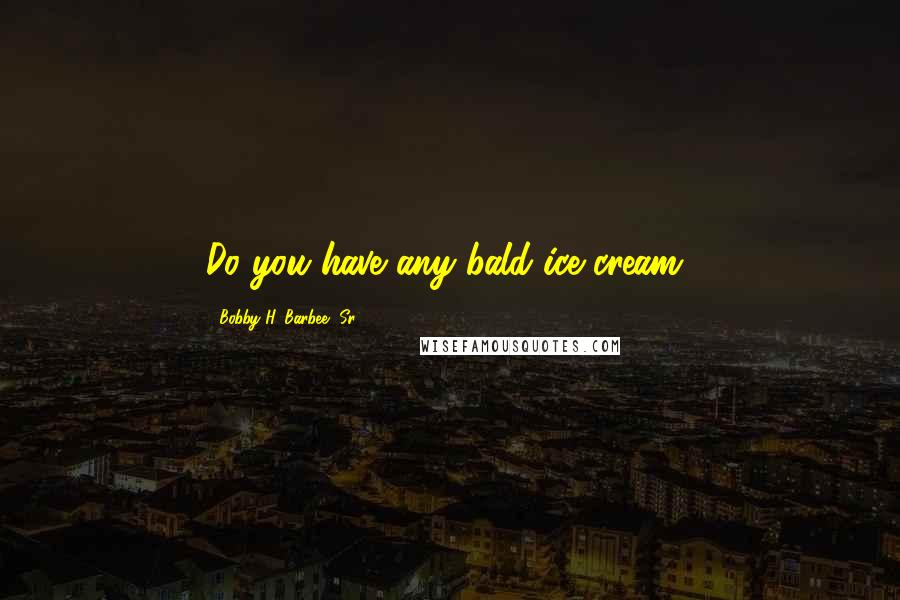 Bobby H. Barbee, Sr. Quotes: Do you have any bald ice cream?