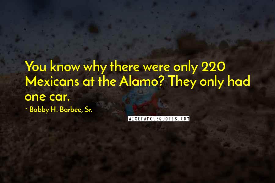 Bobby H. Barbee, Sr. Quotes: You know why there were only 220 Mexicans at the Alamo? They only had one car.