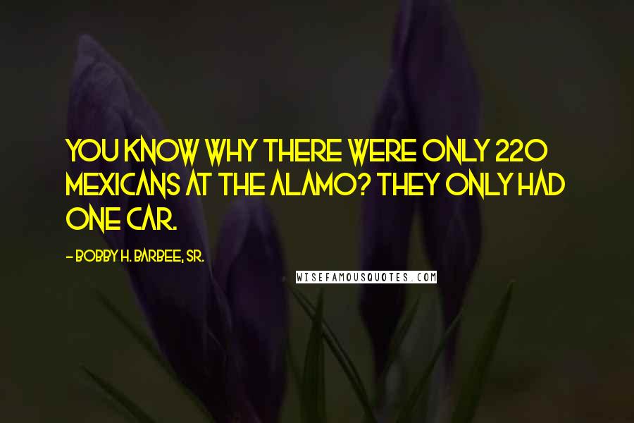 Bobby H. Barbee, Sr. Quotes: You know why there were only 220 Mexicans at the Alamo? They only had one car.