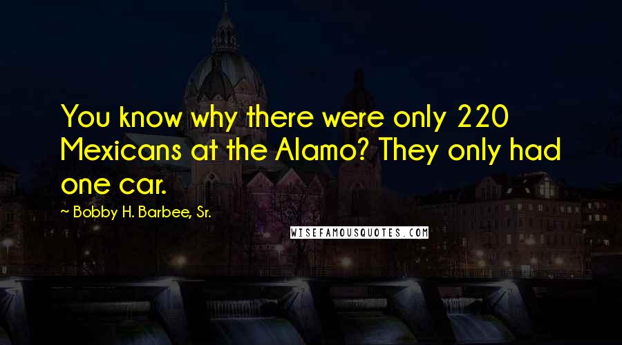 Bobby H. Barbee, Sr. Quotes: You know why there were only 220 Mexicans at the Alamo? They only had one car.