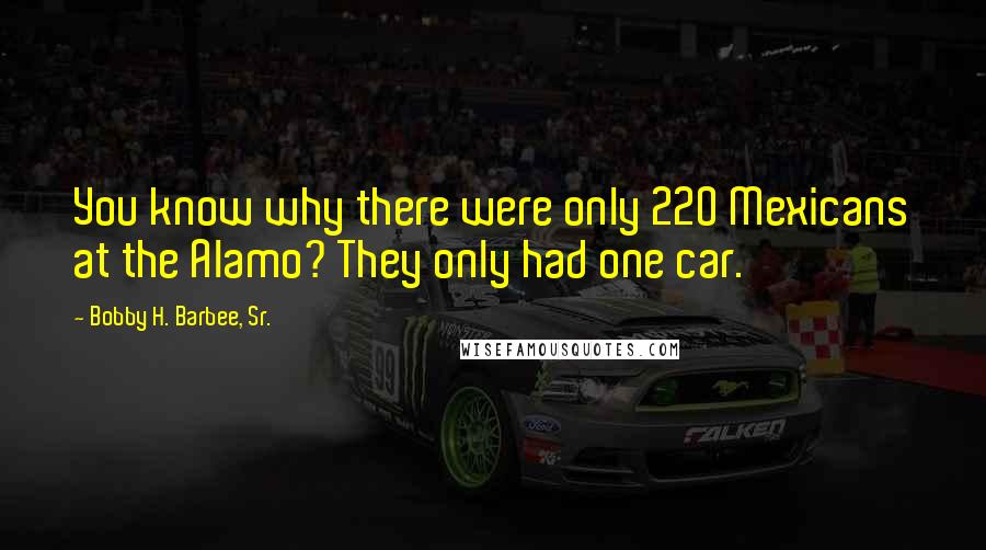 Bobby H. Barbee, Sr. Quotes: You know why there were only 220 Mexicans at the Alamo? They only had one car.