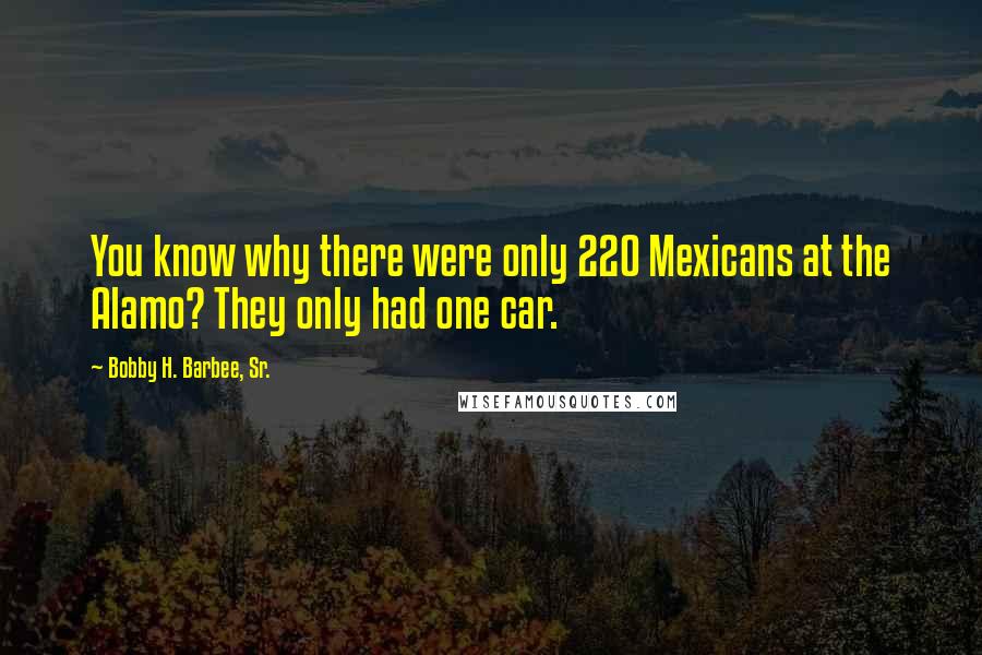 Bobby H. Barbee, Sr. Quotes: You know why there were only 220 Mexicans at the Alamo? They only had one car.