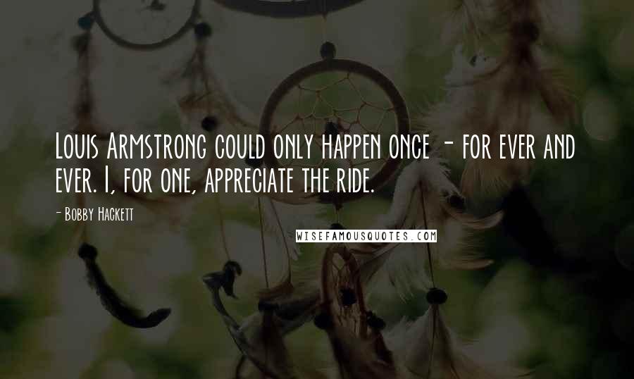 Bobby Hackett Quotes: Louis Armstrong could only happen once - for ever and ever. I, for one, appreciate the ride.
