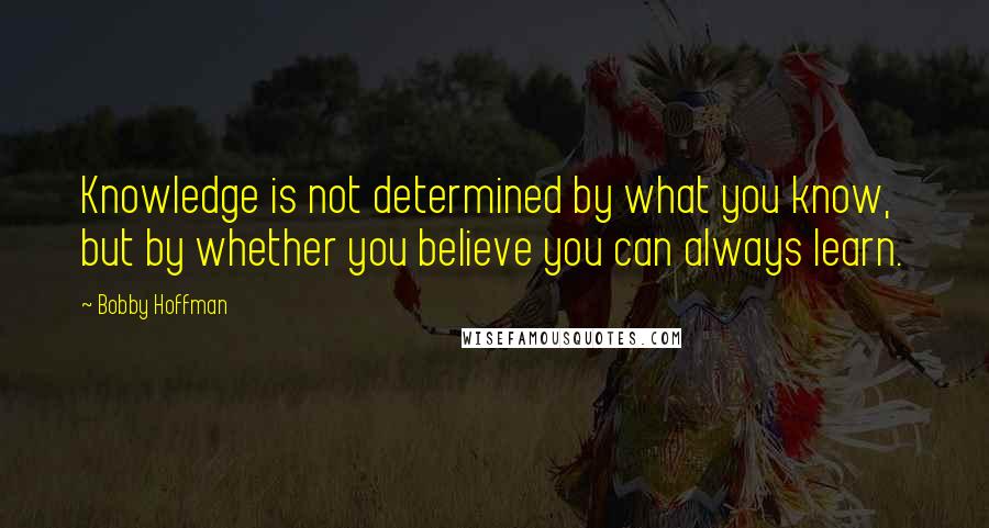 Bobby Hoffman Quotes: Knowledge is not determined by what you know, but by whether you believe you can always learn.