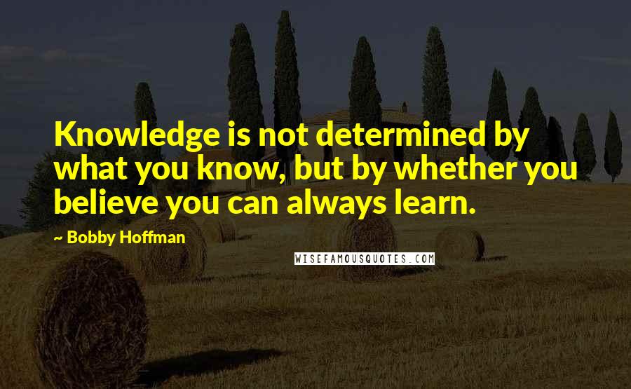Bobby Hoffman Quotes: Knowledge is not determined by what you know, but by whether you believe you can always learn.
