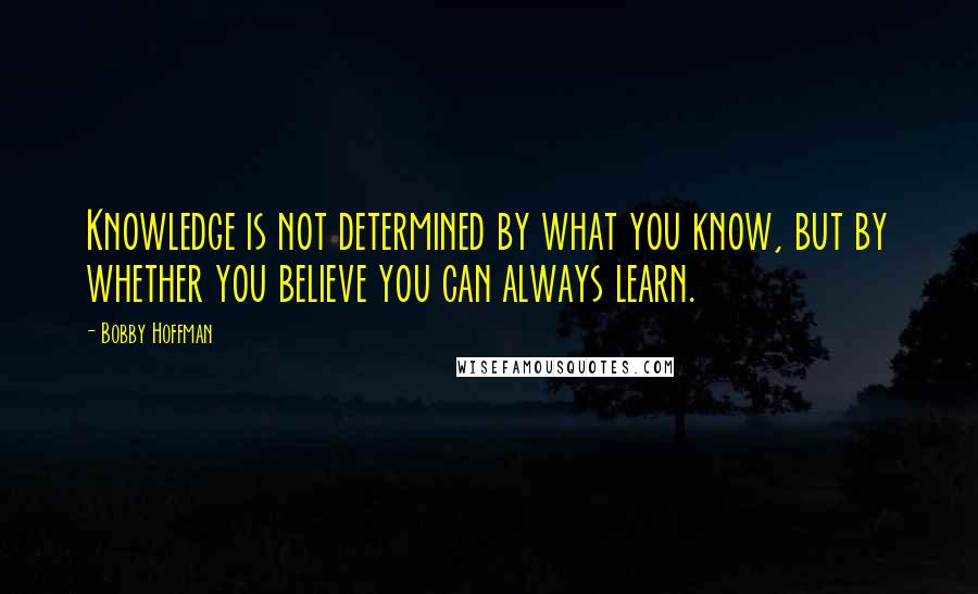Bobby Hoffman Quotes: Knowledge is not determined by what you know, but by whether you believe you can always learn.