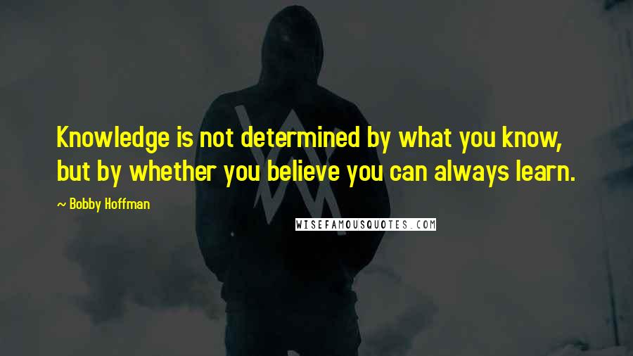 Bobby Hoffman Quotes: Knowledge is not determined by what you know, but by whether you believe you can always learn.