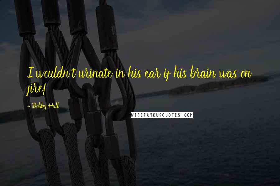 Bobby Hull Quotes: I wouldn't urinate in his ear if his brain was on fire!