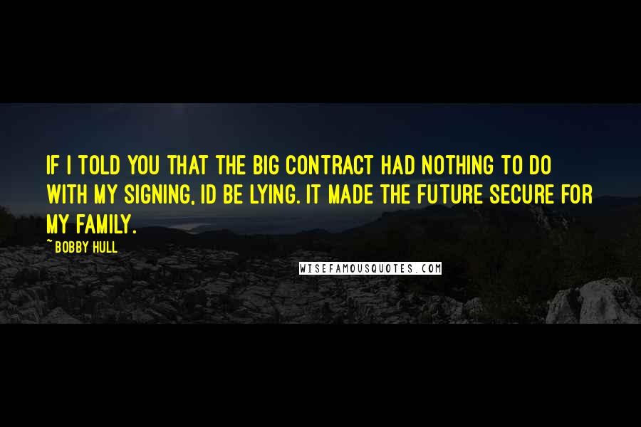 Bobby Hull Quotes: If I told you that the big contract had nothing to do with my signing, Id be lying. It made the future secure for my family.