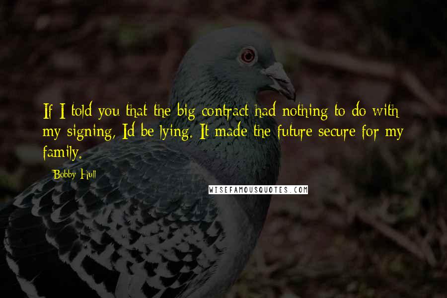 Bobby Hull Quotes: If I told you that the big contract had nothing to do with my signing, Id be lying. It made the future secure for my family.