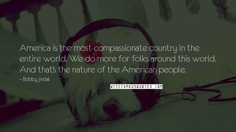 Bobby Jindal Quotes: America is the most compassionate country in the entire world. We do more for folks around this world. And that's the nature of the American people.