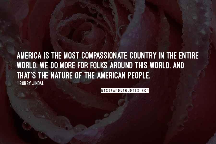 Bobby Jindal Quotes: America is the most compassionate country in the entire world. We do more for folks around this world. And that's the nature of the American people.