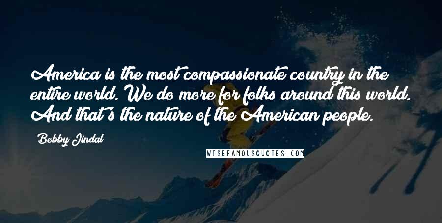 Bobby Jindal Quotes: America is the most compassionate country in the entire world. We do more for folks around this world. And that's the nature of the American people.