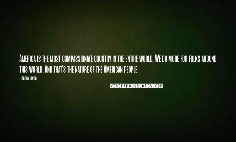 Bobby Jindal Quotes: America is the most compassionate country in the entire world. We do more for folks around this world. And that's the nature of the American people.