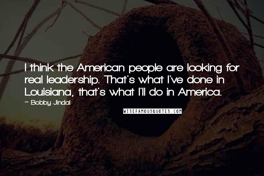 Bobby Jindal Quotes: I think the American people are looking for real leadership. That's what I've done in Louisiana, that's what I'll do in America.