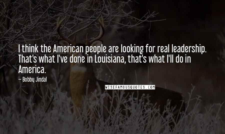 Bobby Jindal Quotes: I think the American people are looking for real leadership. That's what I've done in Louisiana, that's what I'll do in America.