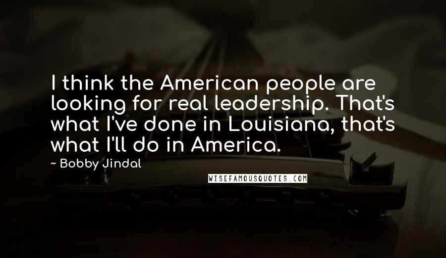 Bobby Jindal Quotes: I think the American people are looking for real leadership. That's what I've done in Louisiana, that's what I'll do in America.