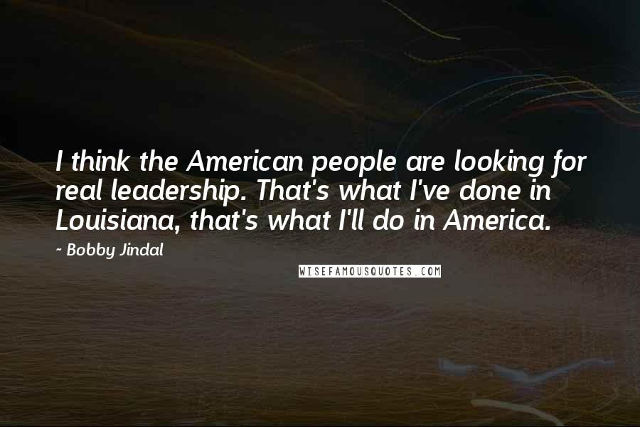 Bobby Jindal Quotes: I think the American people are looking for real leadership. That's what I've done in Louisiana, that's what I'll do in America.