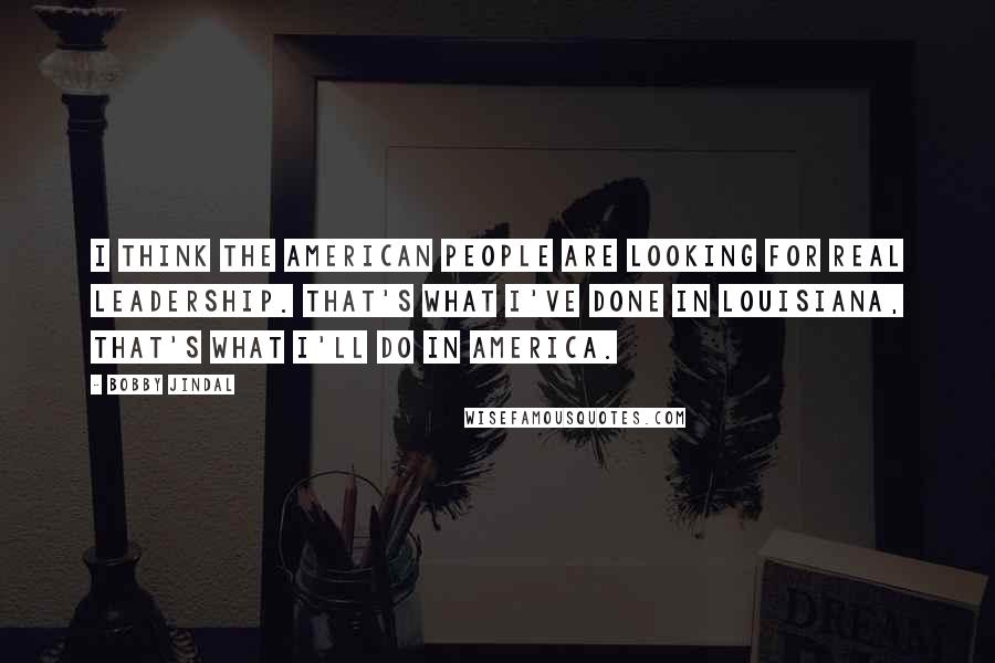 Bobby Jindal Quotes: I think the American people are looking for real leadership. That's what I've done in Louisiana, that's what I'll do in America.