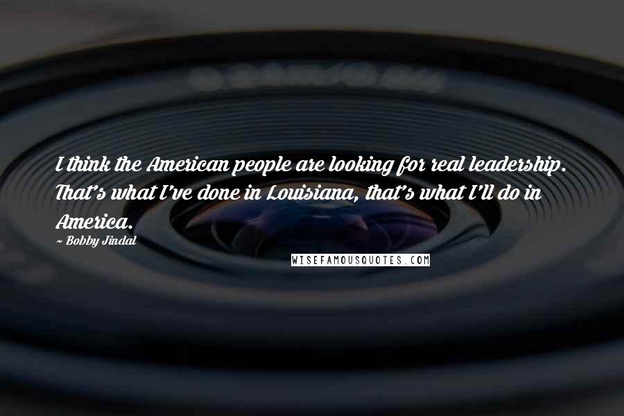 Bobby Jindal Quotes: I think the American people are looking for real leadership. That's what I've done in Louisiana, that's what I'll do in America.