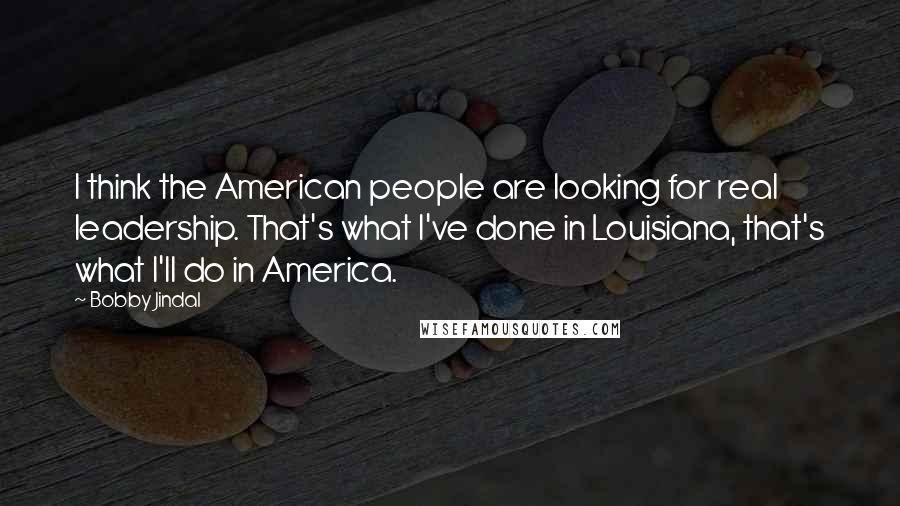 Bobby Jindal Quotes: I think the American people are looking for real leadership. That's what I've done in Louisiana, that's what I'll do in America.