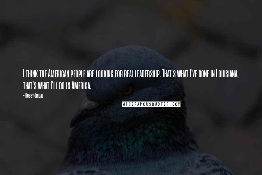 Bobby Jindal Quotes: I think the American people are looking for real leadership. That's what I've done in Louisiana, that's what I'll do in America.