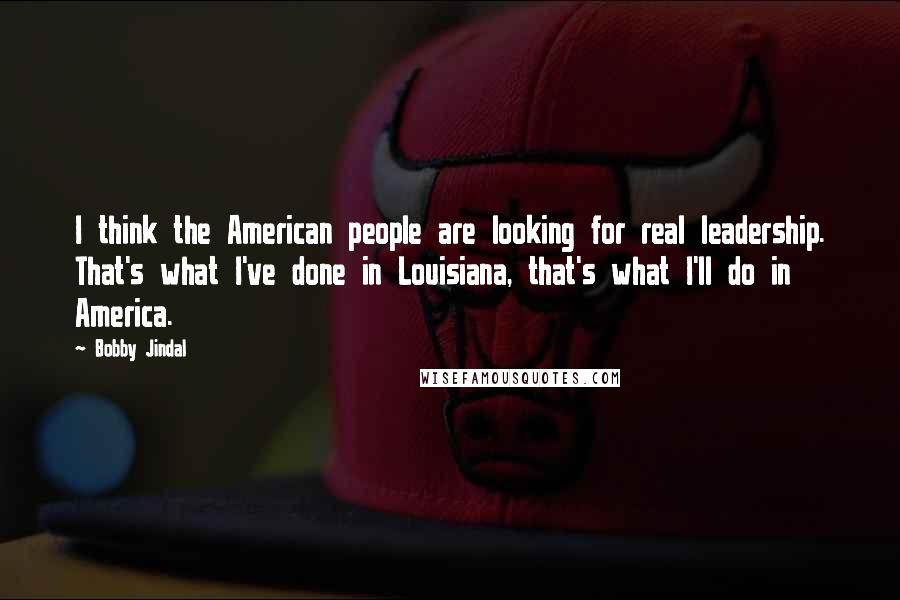 Bobby Jindal Quotes: I think the American people are looking for real leadership. That's what I've done in Louisiana, that's what I'll do in America.