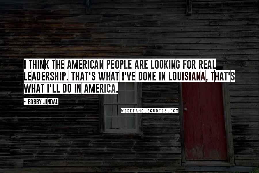Bobby Jindal Quotes: I think the American people are looking for real leadership. That's what I've done in Louisiana, that's what I'll do in America.