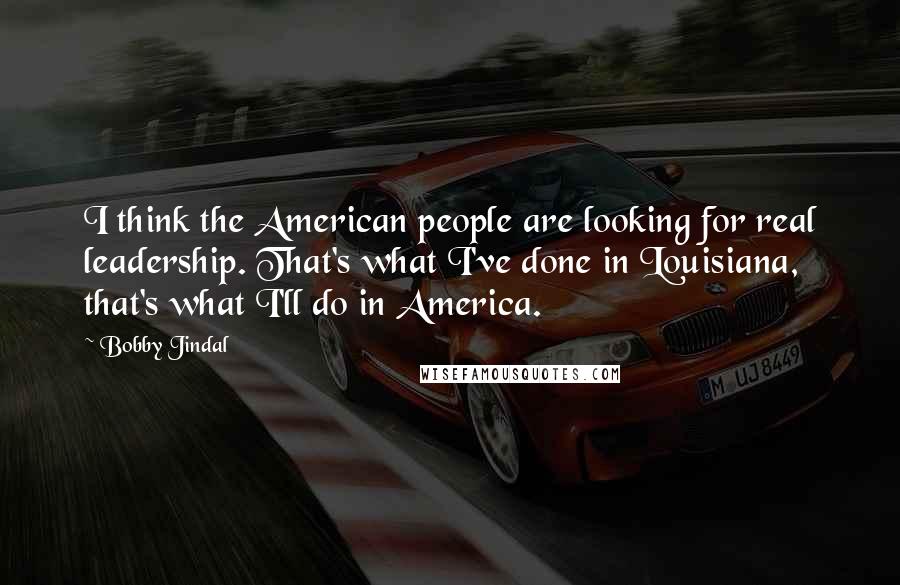 Bobby Jindal Quotes: I think the American people are looking for real leadership. That's what I've done in Louisiana, that's what I'll do in America.