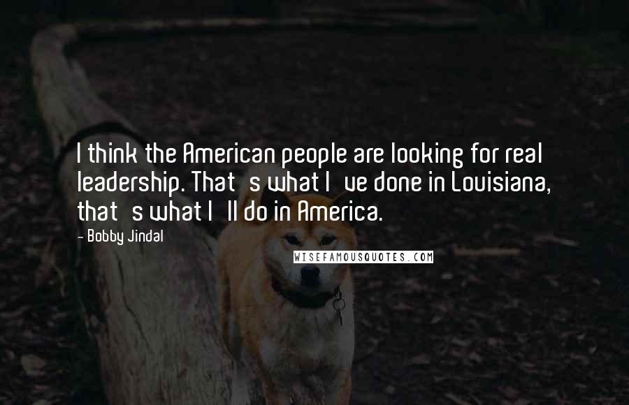 Bobby Jindal Quotes: I think the American people are looking for real leadership. That's what I've done in Louisiana, that's what I'll do in America.